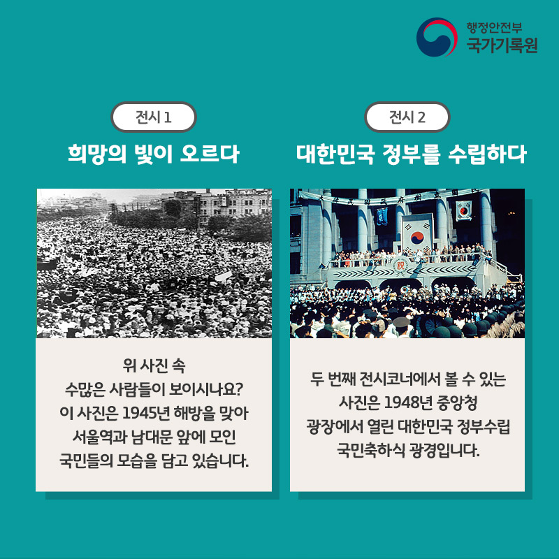 (전시 1) 희망의 빛이 오르다 위 사진 속 수많은 사람들이 보이시나요? 이 사진은 1945년 해방을 맞아 서울역과 남대문 앞에 모인 국민들의 모습을 담고 있습니다. (전시 2) 대한민국 정부를 수립하다 두 번째 전시코너에서 볼 수 있는 사진은 1948년 중앙청 광장에서 열린 대한민국 정부수립 국민축하식 광경입니다.