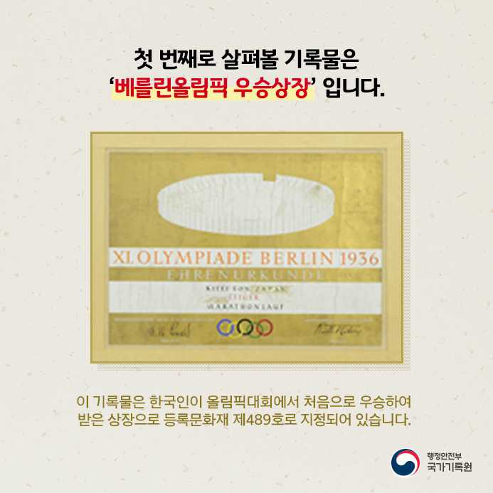 첫 번째로 살펴볼 기록물은 '베를린올림픽 우승상장'입니다. 이 기록물은 한국인이 올림픽대회에서 처음으로 우승하여 받은 상장으로 등록문화재 제489호로 지정되어 있습니다.