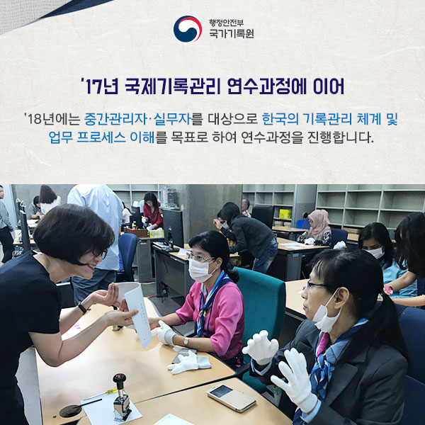 2017년 국제기록관리 연수과정에 이어 2018년에는 중간관리자와 실무자를 대상으로 한국의 기록관리 체계 및 업무 프로세스의 이해를 목표로 하여 연수과정을 진행합니다. 