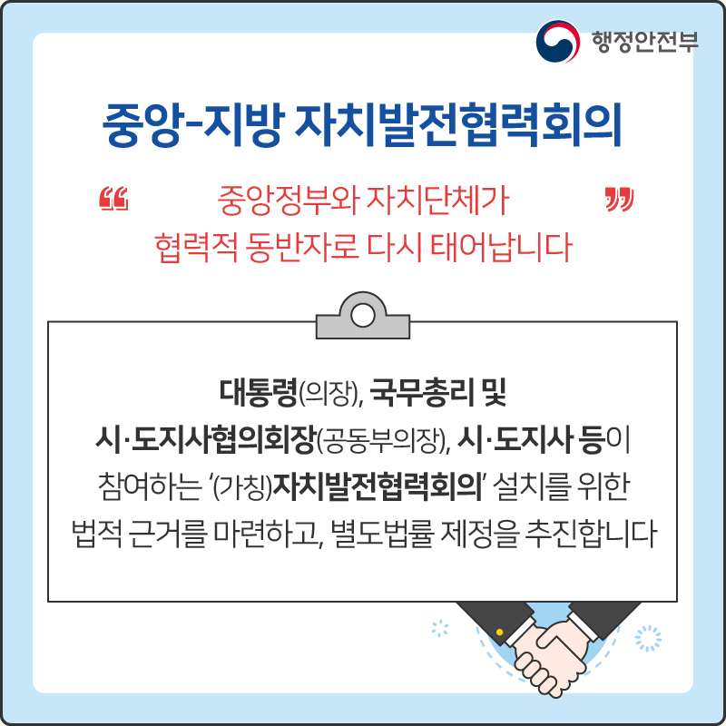 중앙-지방 자치발전협력회의
“중앙정부와 자치단체가 협력적 동반자로 다시 태어납니다”
대통령(의장), 국무총리 및 시·도지사협의회장(공동부의장), 시·도시자 등이 참여하는 '(가칭)자치발전협력회의' 설치를 위한 법적 근거를 마련하고, 별도법률 제정을 추진합니다