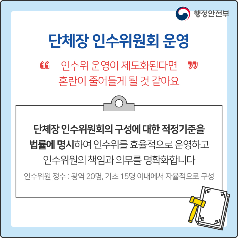 단체장 인수위원회 운영
“인수위 운영이 제도화된다면 혼란이 줄어들게 될 것 같아요”
단체장 인수위원회의 구성에 대한 적정기준을 법률에 명시하여 인수위를 효율적으로 운영하고 인수위원의 책임과 의무를 명확화합니다
인수위원 정수 : 광역 200명, 기초 15명 이내에서 자율적으로 구성