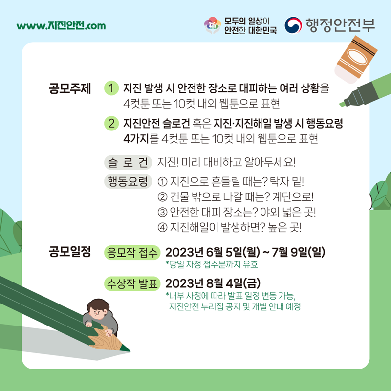 www.지진안전.com 모두의 일상이 안전한 대한민국 행정안전부 공모주제 ① 지진 발생 시 안전한 장소로 대피하는 여러 상황을 4컷툰 또는 10컷 내외 웹툰으로 표현 ② 지진안전 슬로건 혹은 지진·지진해일 발생 시 행동요령 4가지를 4컷툰 또는 10컷 내외 웹툰으로 표현 (슬로건) 지진! 미리 대비하고 알아두세요! (행동요령) ① 지진으로 흔들릴 때는? 탁자 밑! ② 건물 밖으로 나갈 때는? 계단으로! ③ 안전한 대피 장소는? 야외 넓은 곳! ④ 지진해일이 발생하면? 높은 곳! 공모일정 -응모작 접수:2023년 6월 5일(월)~7월 9일(일) *당일 자정 접수분까지 유효 -수상작 발표:2023년 8월 4일(금) *내부 사정에 따라 발표 일정 변동 가능, 지진안전 누리집 공지 및 개별 안내 예정