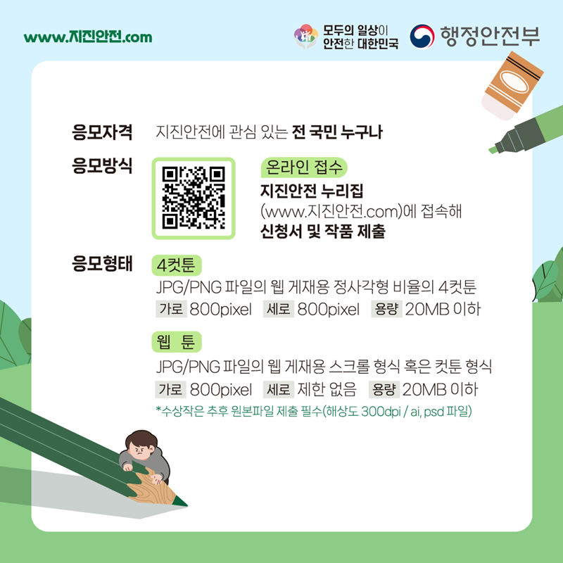 www.지진안전.com 모두의 일상이 안전한 대한민국 행정안전부 응모자격 지진안전에 관심 있는 전 국민 누구나 응모방식 온라인접수:지진안전 누리집(www.지진안전.com)에 접속해 신청서 및 작품 제출 응모형태 1) 4컷툰:JPG/PNG 파일의 웹 게재용 정사각형 비율의 4컷툰 (가로)800pixel (세로)800pixel (용량)20MB 이하 2) 웹툰:JPG/PNG 파일의 웹 게재용 스크롤 형식 혹은 컷툰 형식 (가로)800pixel (세로)제한 없음 (용량)20MB 이하 *수상작은 추후 원본파일 제출 필수(해상도 300dpi/ai, psd 파일)