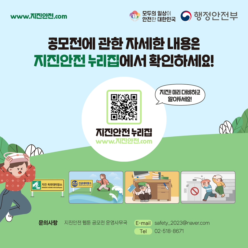 www.지진안전.com 모두의 일상이 안전한 대한민국 행정안전부 공모전에 관한 자세한 내용은 지진안전 누리집에서 확인하세요! 지진! 미리 대비하고 알아두세요! 지진안전 누리집(www.지진안전.com) (지진 옥외대피장소, 긴급대피장소) 문의사항 지진안전 웹툰 공모전 운영사무국 E-mail:safety_2023@naver.com/Tel:02-518-8671