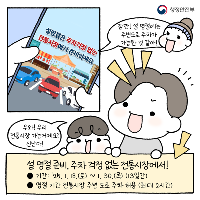 -잠깐! 설 명절에는 주변도로 주차가 가능한 것 같아! -우와! 우리 전통시장 가는거에요? 신난다!  <설 명절 준비, 주차 걱정 없는 전통시장에서!> •기간 : '25. 1. 18.(토) ~ 1. 30.(목) (13일간) •명절 기간 전통시장 주변 도로 주차 허용(최대 2시간)