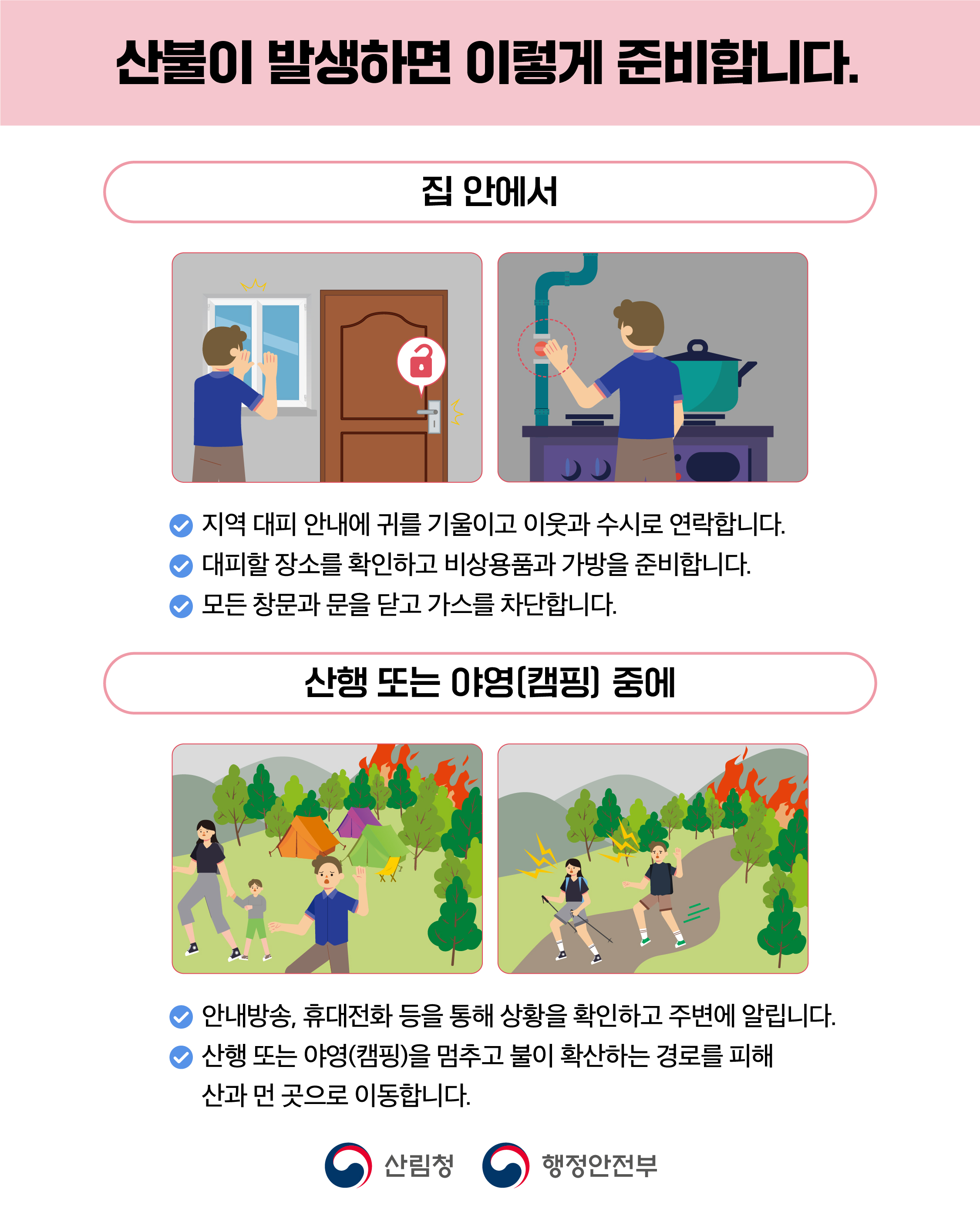 산불이 발생하면 이렇게 준비합니다.  집 안에서 지역 대피 안내에 귀를 기울이고 이웃과 수시로 연락합니다.대피할 장소를 확인하고 비상용품과 가방을 준비합니다.모든 창문과 문을 닫고 가스를 차단합니다.  산행 또는 야영(캠핑] 중에 안내방송, 휴대전화 등을 통해 상황을 확인하고 주변에 알립니다. 산행 또는 야영(캠핑)을 멈추고 불이 확산하는 경로를 피해 산과 먼 곳으로 이동합니다.