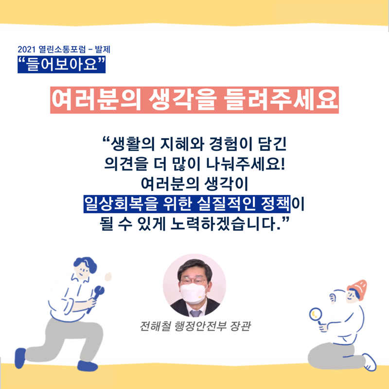 열린소통포럼 - 들어보아요(발제) "여러분의 생각을 들려주세요. 생활의 지혜와 경험이 담긴 의견을 더 많이 나눠주세요! 여러분의 생각이 일상회복을 위한 실질적인 정책이 될 수 있게 노력하겠습니다.” - 전해철 행정안전부 장관