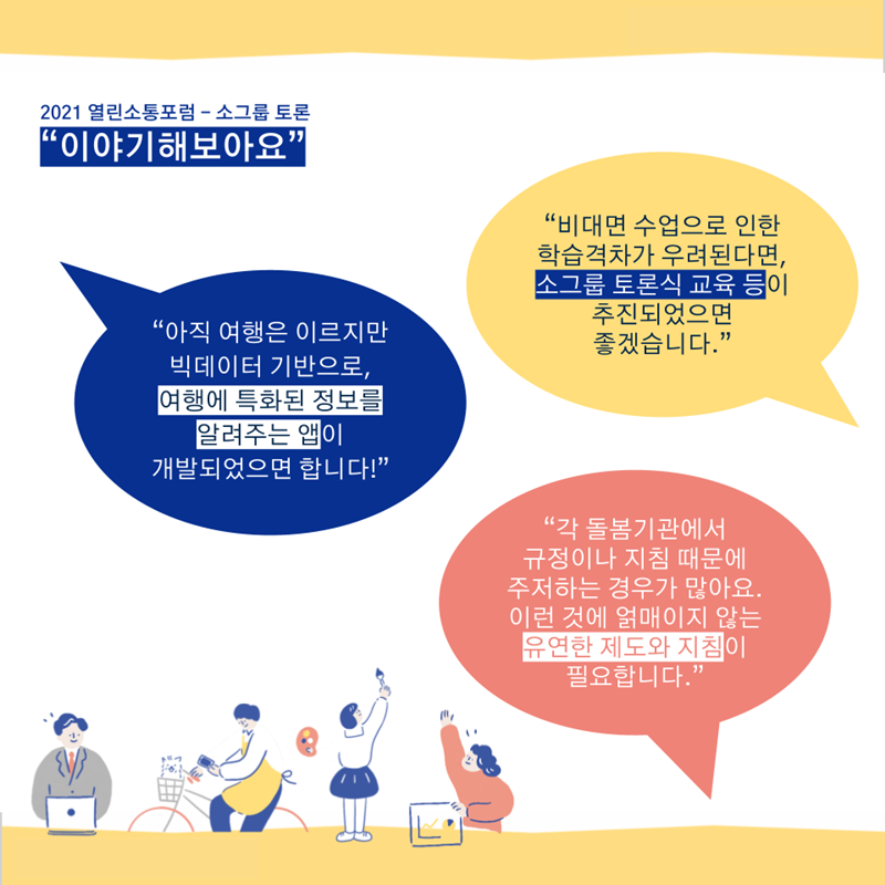 열린소통포럼 - 이야기해보아요(소그룹 토론) “아직 여행은 이르지만 빅데이터 기반으로, 여행에 특화된 정보를 알려주는 앱이 개발되었으면 합니다!” “비대면 수업으로 인한 학습격차가 우려된다면, 소그룹 토론식 교육 등이 추진되었으면 좋겠습니다.” “각 돌봄기관에서 규정이나 지침 때문에 주저하는 경우가 많아요. 이런 것에 얽매이지 않는 유연한 제도와 지침이 필요합니다.”