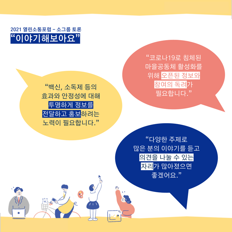  “백신, 소독제 등의 효과와 안정성에 대해 투명하게 정보를 전달하고 홍보하려는 노력이 필요합니다.” “코로나19로 침체된 마을공동체 활성화를 위해 오픈된 정보와 참여의 독려가 필요합니다.” “다양한 주제로 많은 분의 이야기를 듣고 의견을 나눌 수 있는 자리가 많아졌으면 좋겠어요.”