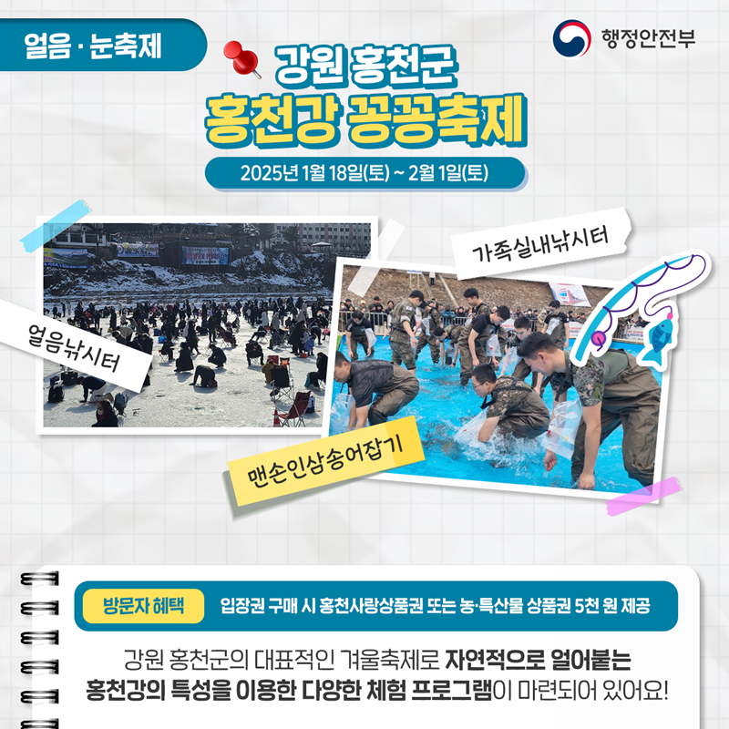 얼음·눈축제 <강원 홍천군 홍천강 꽁꽁축제> 2025년 1월 18일(토)~2월 1일(토) ①얼음낚시터 ②맨손인삼송어잡기 ③가족실내낚시터 *방문자혜택 - 입장권 구매 시 홍천사랑상품권 또는 농·특산물 상품권 5천 원 제공. 강원 홍천군의 대표적인 겨울축제로 자연적으로 얼어붙는 홍천강의 특성을 이용한 다양한 체험 프로그램이 마련되어 있어요!