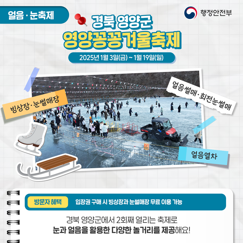 얼음·눈축제 <경북 영양군 영양꽁꽁겨울축제> 2025년 1월 2일(금)~1월 19일(일) ①빙상장·눈썰매장 ②얼음열차 ③얼음썰매·회전눈썰매 *방문자혜택 - 입장권 구매 시 빙상장과 눈설매장 무료 이용 가능. 경북 영양군에서 2회재 열리는 축제로 눈과 얼음을 활용한 다양한 놀거리를 제공해요