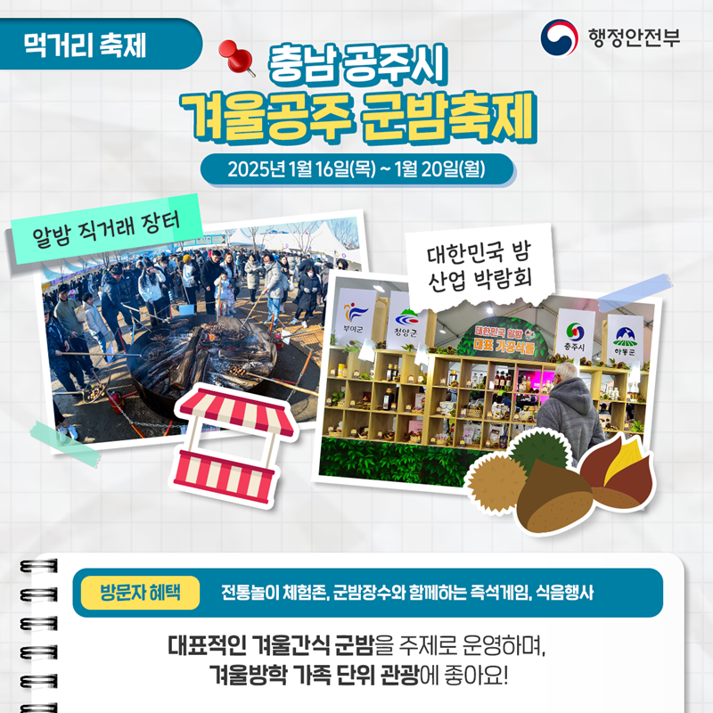 먹거리 축제 <충남 공주시 겨울공주 군밤축제> 2025년 1월 16일(목) ~ 1월 20(월) ①알밤 직거래 장터 ②대한민국 밤 산업 박람회 *방문자혜택 - 전통놀이 체험존, 군밤장수와 함께하는 즉석게임, 식음행사. 대표적인 겨울간식 군밤을 주제로 운영하며, 겨울방학 가족 단위 관광에 좋아요!