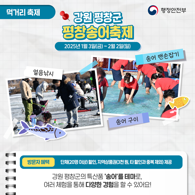 먹거리 축제 <강원 평창군 평창송어축제> 2025년 1월 3일(금) ~ 2월 2일 (일) ①얼음낚시 ②송어 맨손잡기 ③송어 구이 *방문자혜택 - 단체(20명이상)할인, 지역상품권(3천 원), 타 할인과 중복 제외) 제공. 강원평창군의 특산품 '송어'를 테마로  여러 체험을 통해 다양한 경험을 할 수 있어요!
