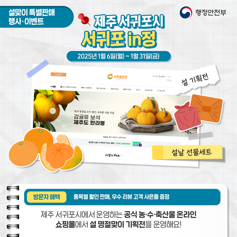설맞이 특별판매 행사·이벤트 <제주 서귀포시 서귀포 in정 2025년 1월 6일(월)~1월 31(금) ①설 기획전 ②설날 선물 세트 *방문자혜택 - 품목별 할인 판매, 우수 리뷰 고객 사은품 증정. 제주 서귀포시에서 운영하는 공식 농·수·축산물 온라인 쇼핑몰에서 설명절맞이 기획전을 운영해요!