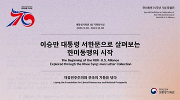한미동맹 70주년 기념 특별전
대통령기록관 1층 기획전시실 2023.9.20.~2023.12.20
이승만 대통령 서한문으로 살펴보는 한미동맹의 시작
The Beginning of the ROK-U.S. Alliance
Explored through the Rhee Syng-man LetterCollection
자유민주주의와 부국의 기틀을 닦다
Laying the Foundation for Liberal Democracy and National Prosperity
행정안전부 대통령기록관