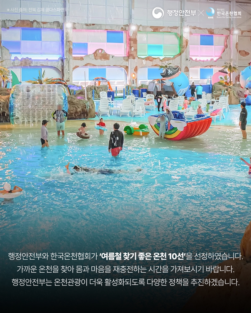 행정안전부와 한국온천협회가 '여름철 찾기 좋은 온천 10선'을 선정하였습니다.  가까운 온천을 찾아 몸과 마음을 재충전하는 시간을 가져보시기 바랍니다. 행정안전부는 온천관광이 더욱 활성화되도록 다양한 정책을 추진하겠습니다.