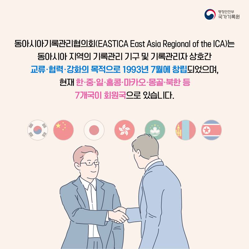 동아시아기록관리협의회(EASTICA: East Asia Regional of the ICA)는 동아시아 지역의 기록관리 기구 및 기록관리자 상호간 교류협력강화의 목적으로 1993년 7월에 창립되었으며, 현재 한·중·일·홍콩·마카오·몽골·북한 등 7개국이 회원국으로 있습니다 