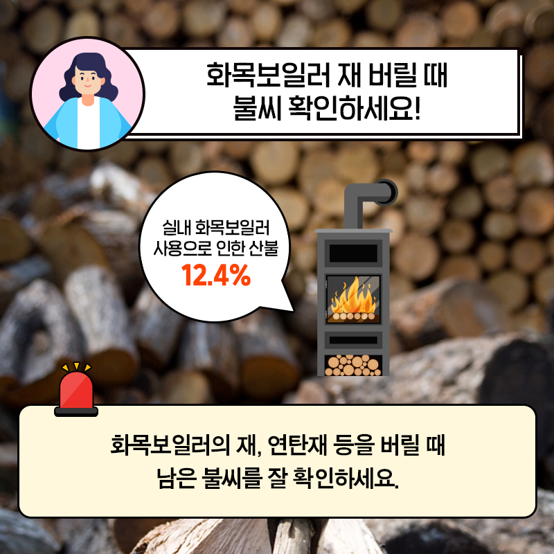 04. 화목보일러 재 버릴 때 불씨 확인하세요!  실내 화목보일러 사용으로 인한 산불 12.4%  화목보일러의 재, 연탄재 등을 버릴 때 남은 불씨를 잘 확인하세요.