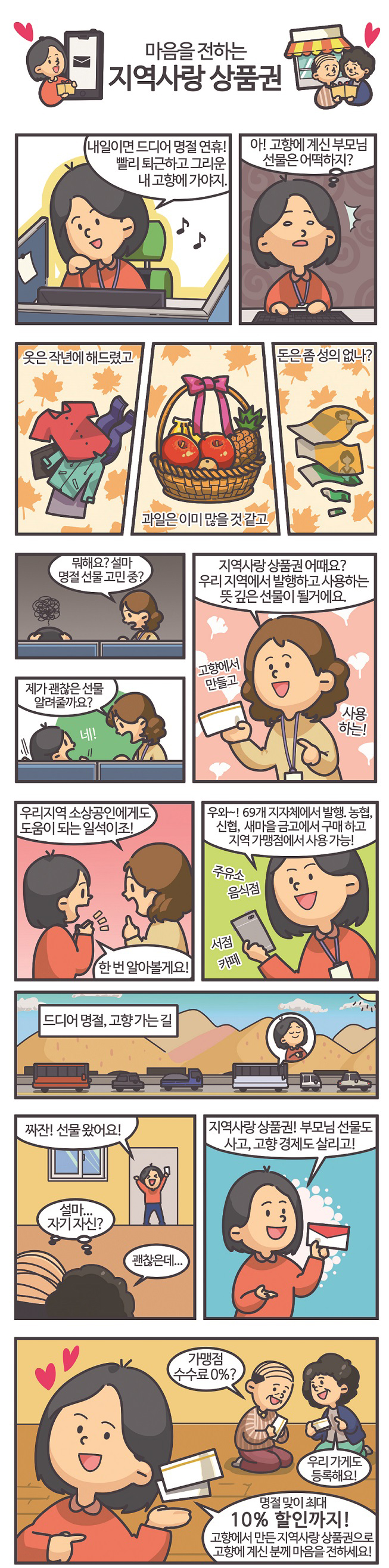 마음을 전하는 지역사랑상품권  "내일이면 드디어 명절 연휴! 빨리 퇴근하고 그리운 내 고향에 가야지 아! 고향에 계신 부모님 선물은 어떡하지?"  옷은 작년에 해드렸고, 과일은 이미 많을 것 같고, 돈은 좀 성의없나?  "뭐해요? 설마 명절선물 고민중? 제가 괜찮은 선물 알려줄까요?" 고향에서 만들고 사용하는! "지역사랑상품권 어때요? 우리 지역에서 발행하고 사용하는 뜻 깊은 선물이 될거에요"  "우리지역 소상공인에게도 도움이 되는 일석이조!"  "한 번 알아볼게요!" "우와~! 69개 지자체에서 발행. 농협, 신협, 새마을금고에서 구매하고 지역 가맹점에서 사용 가능!" 주유소, 음식점, 서점, 카페  드디어 명절, 고향 가는 길 "짜잔! 선물 왔어요." '설마...자기 자신? 괜찮은데...'  "지역사랑상품권! 부모님 선물도 사고, 고향 경제도 살리고!"  "명절맞이 최대 10% 할인까지! 고향에서 만든 지역사랑상품권으로 고향에 계신 분께 마음을 전하세요!"  "가맹점 수수료 0%?" "우리 가게도 등록해요!"