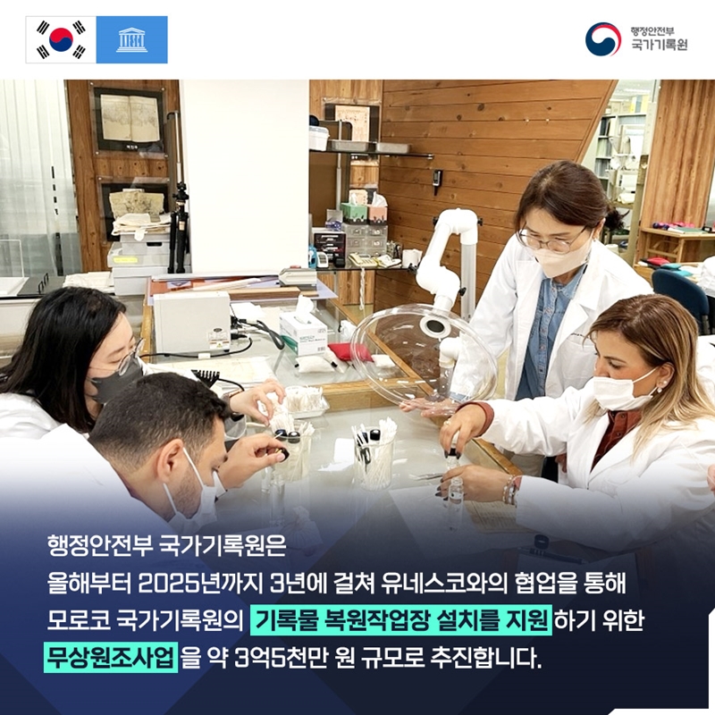 행정안전부 국가기록원 행정안전부 국가기록원은 올해부터 2025년까지 3년에 걸쳐 유네스코와의 협업을 통해 모로코 국가기록원의 기록물 복원작업장 설치를 지원하기 위한 무상원조사업을 약 3억5천만 원 규모로 추진합니다.