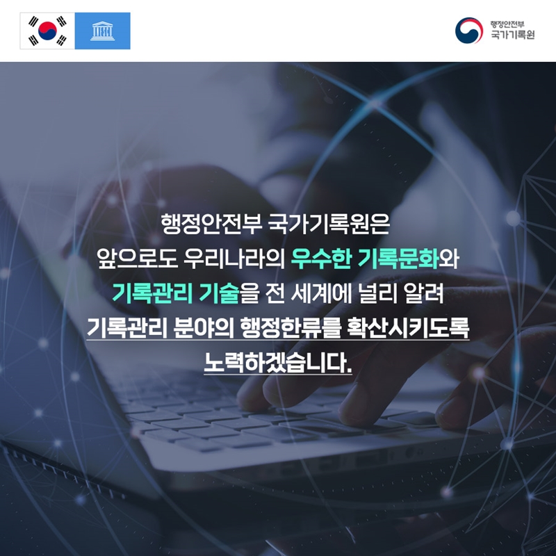 행정안전부 국가기록원 행정안전부 국가기록원은 앞으로도 우리나라의 우수한 기록문화와 기록관리 기술을 전 세계에 널리 알려 기록관리 분야의 행정한류를 확산시키도록 노력하겠습니다.