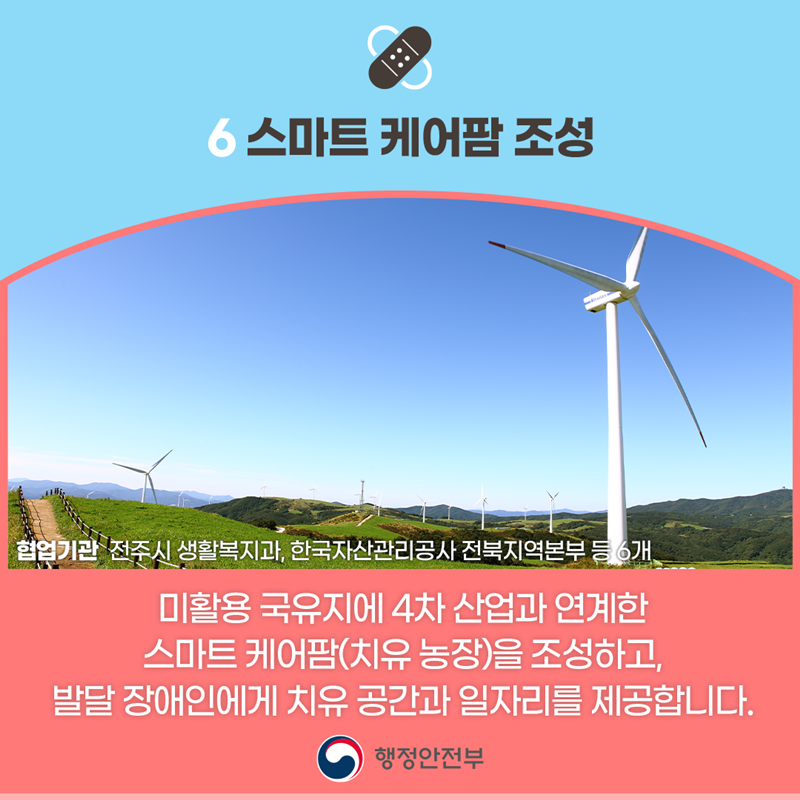 스마트 케어팜 조성 미활용 국유지에 4차 산업과 연계한 스마트 케어팜(치유 농장)을 조성하고, 발달 장애인에게 치유 공간과 일자리를 제공합니다.  협업기관 전주시 생활복지과, 한국자산관리공사 전북지역본부 등 6개