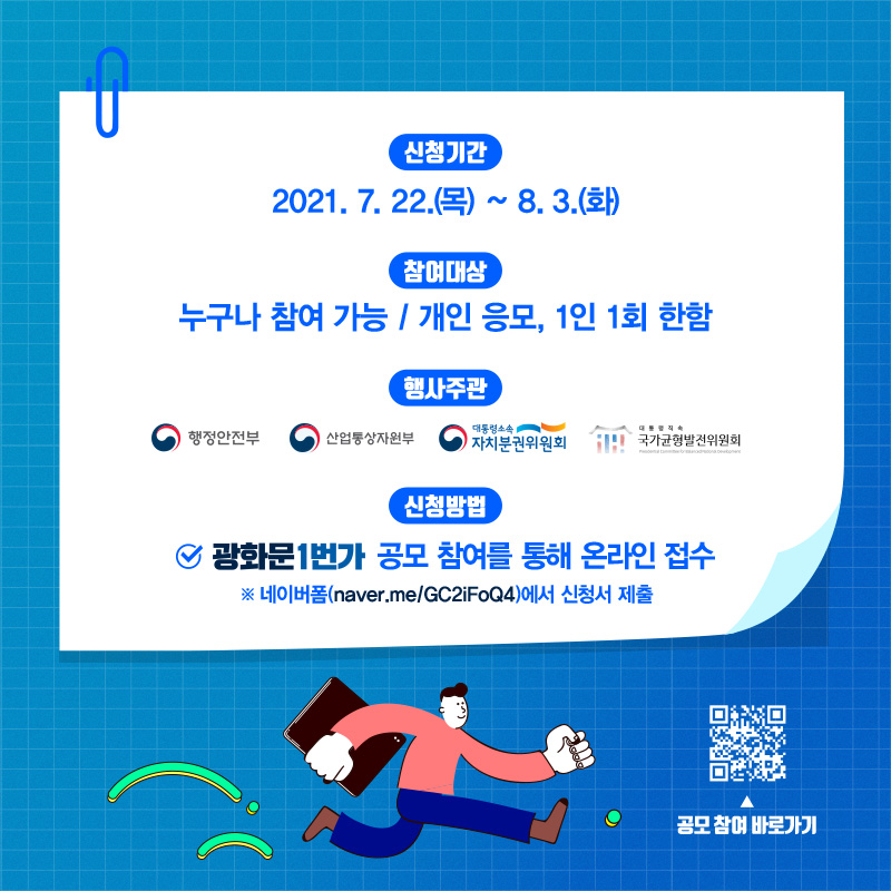 신청기간 2021.7.22.(목) ~ 8.3.(화)까지  참여대상 누구나 참여 가능 / 개인 응모, 1인 1회 한함  행사주관 행정안전부, 산업통상자원부, 자치분권위원회, 국가균형발전위원회  신청방법 광화문1번가 공모 참여를 통해 온라인 접수 접속 후 네이버폼에서 신청서 제출