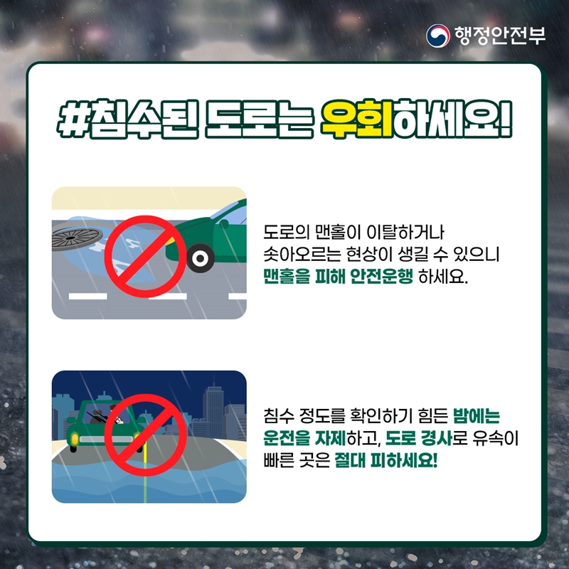 행정안전부 #침수된 도로는 우회하세요! 도로의 맨홀이 이탈하거나 솟아오르는 현상이 생길 수 있으니 맨홀을 피해 안전운행 하세요. 침수 정도를 확인하기 힘든 밤에는 운전을 자제하고, 도로 경사로 유속이 빠른 곳은 절대 피하세요!