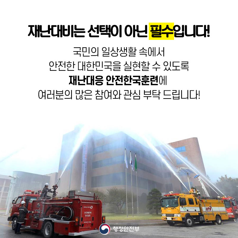 08 재난대비는 선택이 아닌 필수입니다! 국민의 일상생활 속에서 안전한 대한민국을 실현할 수 있도록 재난대응 안전한국훈련에 여러분의 많은 참여와 관심 부탁드립니다!