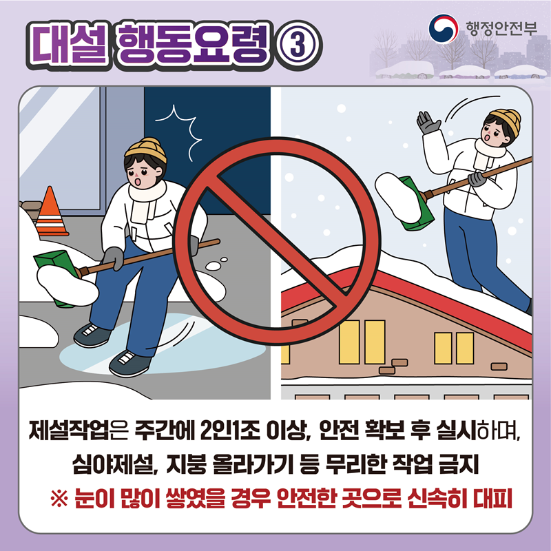 [대설 행동요령3] 제설작업은 주간에 2인 1조 이상, 안전 확보 후 실시하며, 심야제설, 지붕 올라가기 등 무리한 작업 금지 ※ 눈이 많이 쌓였을 경우 안전한 곳으로 신속히 대피
