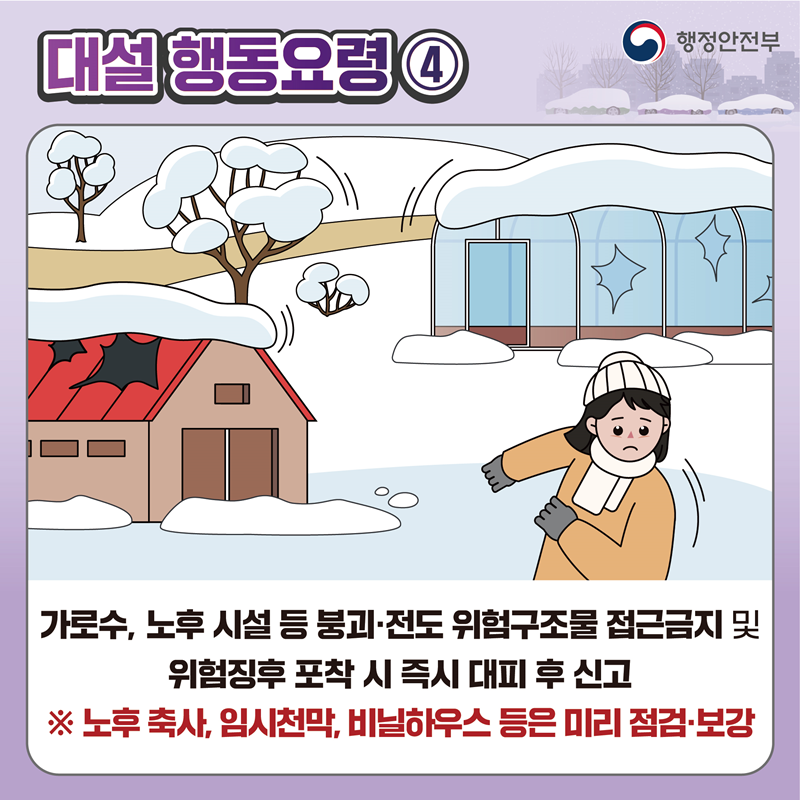 [대설 행동요령4] 가로수, 노후 시설 등 붕괴 전도 위험구조물 접근금지 및 위험징후 포착 시 즉시 대피 후 신고 ※ 노후 축사 임시천막 비닐하우스 등은 미리 점검·보강