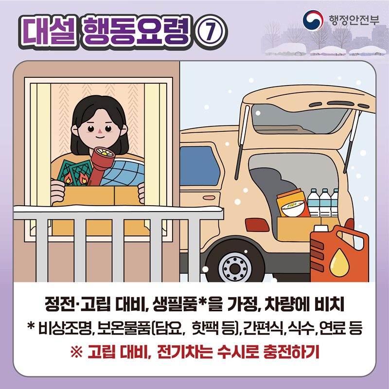 [대설 행동요령7] 정전·고립 대비, 생필품*을 가정, 차량에 비치 * 비상조명, 보온물품(담요, 핫팩 등), 간편식, 식수,연료 등 ※ 고립 대비, 전기치는 수시로 충전하기