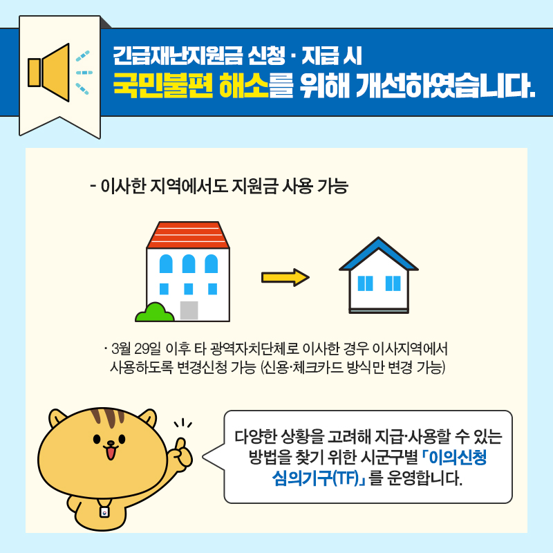 #4 긴급재난지원금 신청·지급 시 국민불편 해소를 위해 개선하였습니다.  3. 이사한 지역에서도 지원금 사용 가능  - 3월 29일 이후 타 광역자치단체로 이사한 경우 이사지역에서 사용하도록 변경신청이 가능합니다. (신용·체크카드 방식만 변경 가능)  다양한 방법을 고려해 지급·사용할 수 있는 방법을 찾기 위해 시군구별 이의신청 심의기구(TF)를 운영합니다.