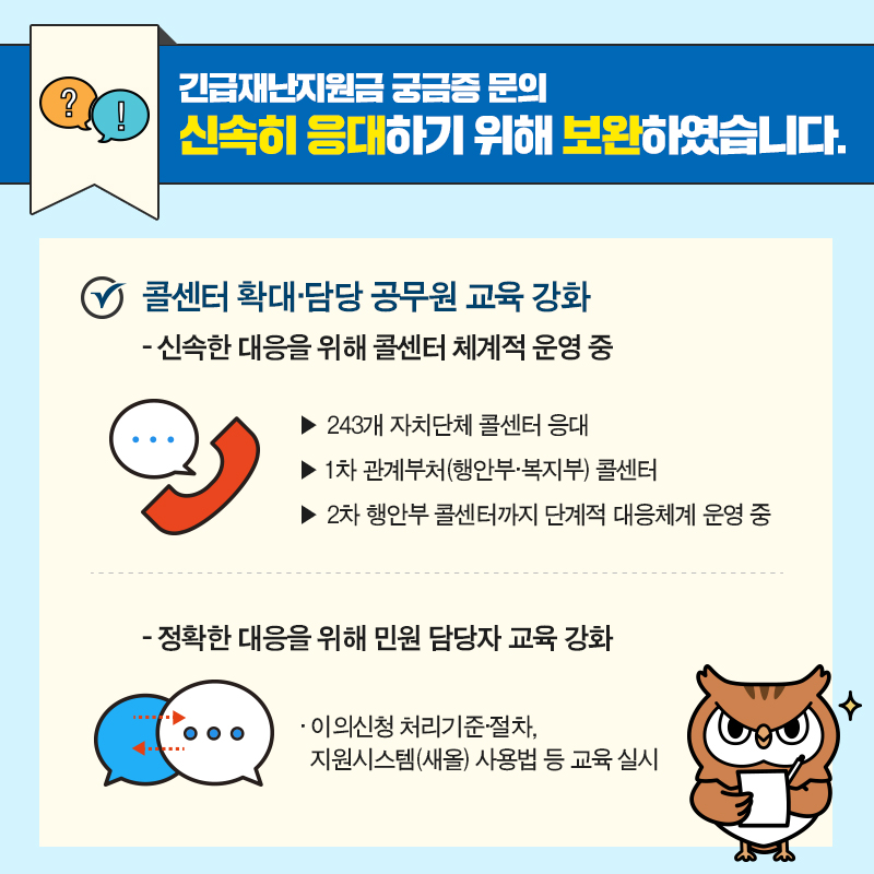 #5 긴급재난지원금 궁금증 문의, 신속히 응대하기 위해 보완하였습니다.   콜센터 확대·담당 공무원 교육 강화  - 신속한 대응을 위해 체계적인 콜센터 운영 중   ▶ 243개 자치단체 콜센터 응대   ▶ 1차 관계부처(행안부·복지부) 콜센터   ▶ 2차 행안부 콜센터까지 단계적 대응체계 운영 중   - 정확한 대응을 위해 민원 담당자 교육 강화   * 이의신청 처리기준·절차, 지원시스템(새올) 사용법 등 교육 실시