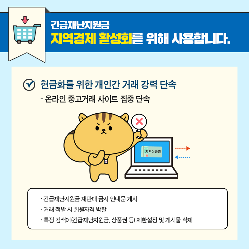 #7 긴급재난지원금, 지역경제 활성화를 위해 사용합니다.   현금화를 위한 개인간 거래 강력 단속  - 온라인 중고거래 사이트 집중 단속   ▶ 긴급재난지원금 재판매 금지 안내문 게시   ▶ 거래 적발 시 회원자격 박탈   ▶ 긴급재난지원금, 상품권 등 특정 검색어 제한설정 및 게시물 삭제