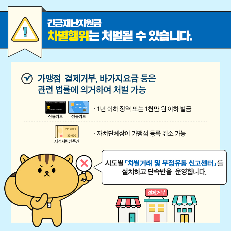 #8 긴급재난지원금, 차별행위는 처벌될 수 있습니다.   가맹점 결제거부, 바가지 요금 등은 관련 법률에 의거하여 처벌 가능  - (신용카드, 선불카드) 1년 이하 징역 또는 1천만 원 이하 벌금  - (지역사랑상품권) 자치단체장이 가맹점 등록 취소 가능  시도별 차별거래 및 부정유통 신고센터를 설치하고 단속반을 운영합니다.