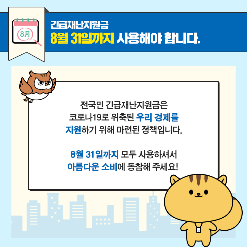 #9 긴급재난지원금, 8월 31일까지 사용해야 합니다.  전국민 긴급재난지원금은 코로나19로 위축된 우리 경제를 지원하기 위해 마련된 정책입니다. 8월 31일까지 모두 사용하셔서 아름다운 소비에 동참해 주세요!