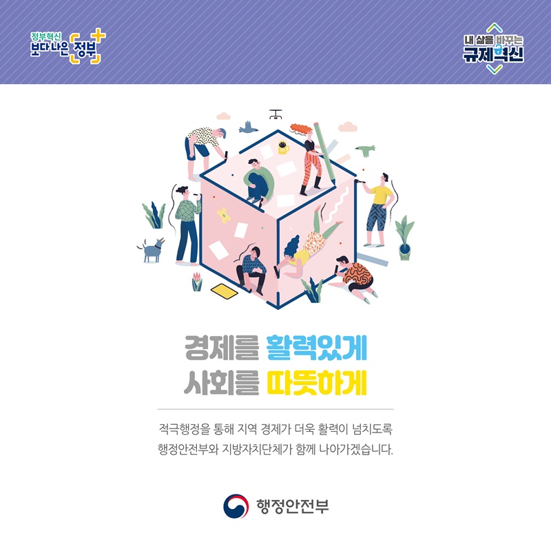 정부혁신 보다 나은 정부 내 삶을 바꾸는 규제혁신 경제를 활력있게 사회를 따뜻하게 적극행정을 통해 지역 경제가 더욱 활력이 넘치도록 행정안전부와 지방자치단체가 함께 나아가겠습니다. 행정안전부