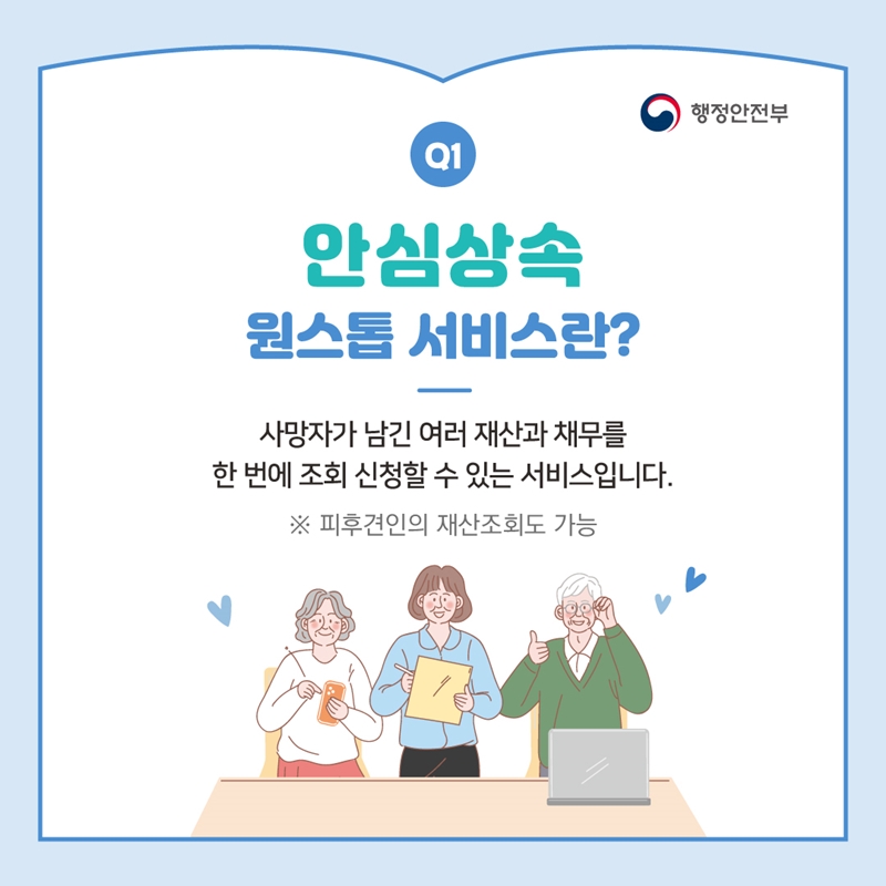 행정안전부 Q1 안심상속 원스톱 서비스란? 사망자가 남긴 여러 재산과 채무를 한 번에 조회 신청할 수 있는 서비스입니다. ※ 피후견인의 재산조회도 가능