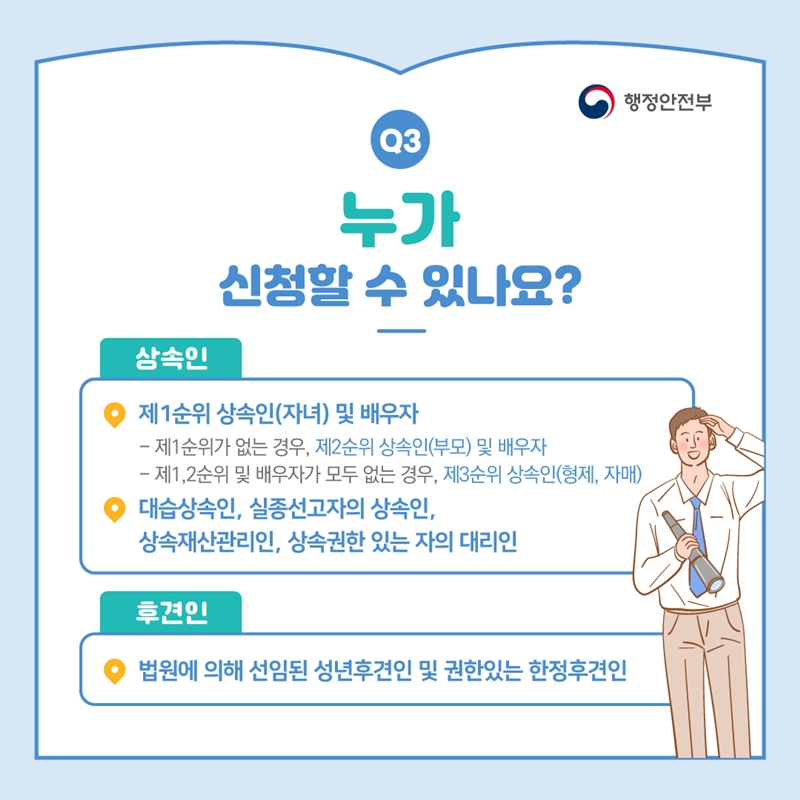 행정안전부 Q3 누가 신청할 수 있나요? 상속인 ▸제1순위 상속인(자녀) 및 배우자 - 제1순위가 없는 경우, 제2순위 상속인(부모) 및 배우자 - 제1,2순위 및 배우자가 모두 없는 경우, 제3순위 상속인(형제, 자매) ▸대습상속인, 실종선고자의 상속인, 상속재산관리인, 상속권한 있는 자의 대리인 후견인 ▸법원에 의해 선임된 성년후견인 및 권한있는 한정후견인