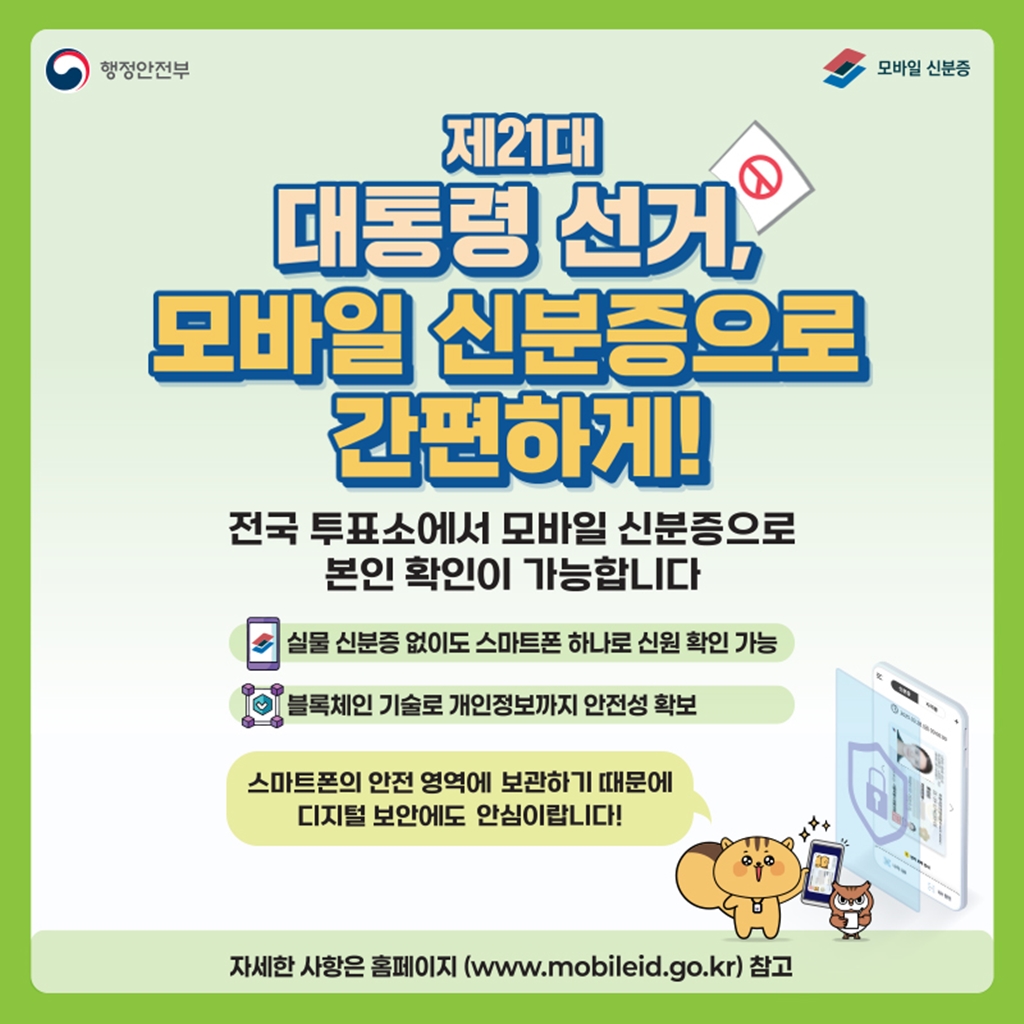 <제21대 대통령 선거, 모바일 신분증으로 간편하게!> 전국 투표소에서 모바일 신분증으로 본인 확인이 가능합니다. ·실물 신분증 없이도 스마트폰 하나로 신원 확인 가능 ·블록체인 기술로 개인정보까지 안전성 확보 *스마트폰의 안전 영역에 보관하기 때문에 디지털 보안에도 안심이랍니다! 자세한 사항은 홈페이지 (www.mobiledid.go.kr) 참고.