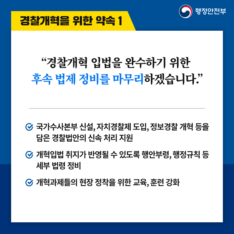  2. 경찰개혁을 위한 약속 1 “경찰개혁 입법을 완수하기 위한  후속 법제 정비를 마무리하겠습니다.” -국가수사본부 신설, 자치경찰제 도입, 정보경찰 개혁 등을 담은 경찰법안의 신속 처리 지원 -개혁입법 취지가 반영될 수 있도록 행안부령, 행정규칙 등 세부 법령 정비 -개혁과제들의 현장 정착을 위한 교육, 훈련 강화