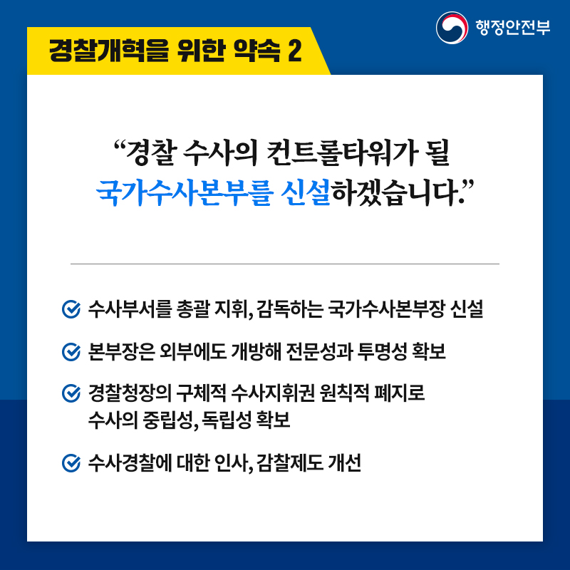 3. 경찰개혁을 위한 약속 2 “경찰 수사의 컨트롤타워가 될  국가수사본부를 신설하겠습니다.” -수사부서를 총괄 지휘, 감독하는 국가수사본부장 신설 -본부장은 외부에도 개방해 전문성과 투명성 확보 -경찰청장의 구체적 수사지휘권 원칙적 폐지로 수사의 중립성, 독립성 확보 -수사경찰에 대한 인사, 감찰제도 개선