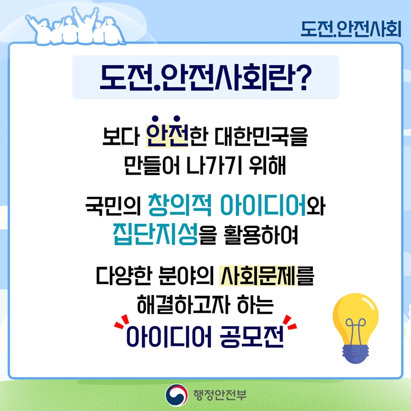 도전.안전사회 도전.안전사회란? 보다 안전한 대한민국을 만들어 나가기 위해 국민의 창의적 아이디어와 집단지성을 활용하여 다양한 분야의 사회문제를 해결하고자 하는 아이디어 공모전 행정안전부