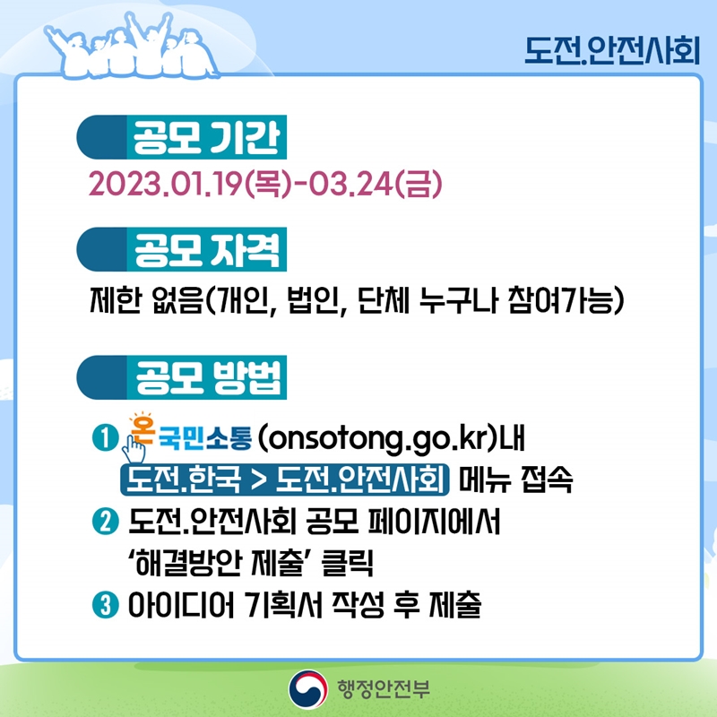 도전.안전사회 공모기간 : 2023.01.19(목) - 03.24(금) 공모자격 : 제한 없음(개인, 법인, 단체 누구나 참여가능) 공모방법 : 1.온국민소통(onsotong.go.kr)내 도전.한국>도전.안전사회 메뉴 접속  2.도전.안전사회 공모 페이지에서 '해결방안 제출' 클릭  3.아이디어 기획서 작성 후 제출 행정안전부