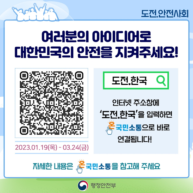 도전.안전사회 여러분의 아이디어로 대한민국의 안전을 지켜주세요! 2023.01.19(목)-03.24(금) 도전.한국 인터넷 주소창에 '도전.한국'을 입력하면 온국민소통으로 바로 연결됩니다! 자세한 내용은 온국민소통을 참고해주세요. 행정안전부