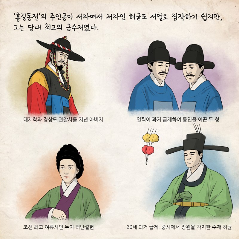 '홍길동전'의 주인공이 서자여서 저자인 허균도 서얼로 짐작하기 쉽지만, 그는 당대 최고의 금수저였다. 대제학과 경상도 관찰사를 지낸 아버지, 일찍이 과거 급제하여 동인을 이끈 두 형, 조선 최고 여류시인 누이 허난설헌이 있었고, 허균은 26세 과거 급제하고 중시에서 장원을 차지한 수재였다.