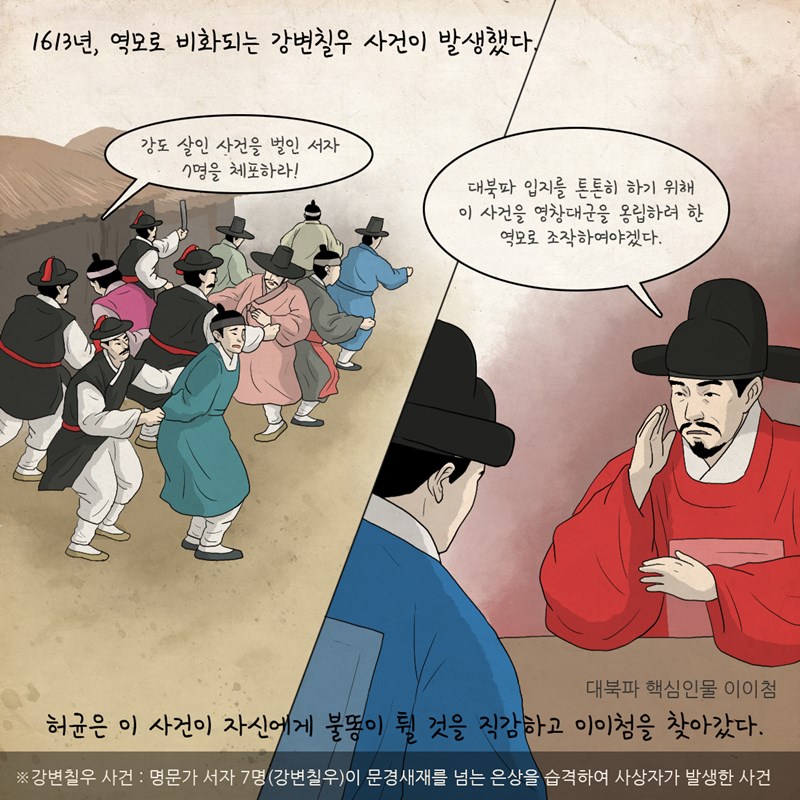 1613년, 역모로 비화되는 강변칠우 사건이 발생했다. 포졸 : 강도 살인 사건을 벌인 서자 7명을 체포하라! 이이첨 : 대북파 입지를 튼튼히 하기 위해 이 사건을 영창대군을 옹립하려 한 역모로 조작하여야겠다. 허균은 이 사건이 자신에게 불똥이 튈 것을 직감하고 대북파 핵심 인물 이이첨을 찾아갔다. 강변칠우 사건은 명문가 서자 7명(강변칠우)이 문경새재를 넘는 은상을 습격하여 사상자가 발생한 사건임