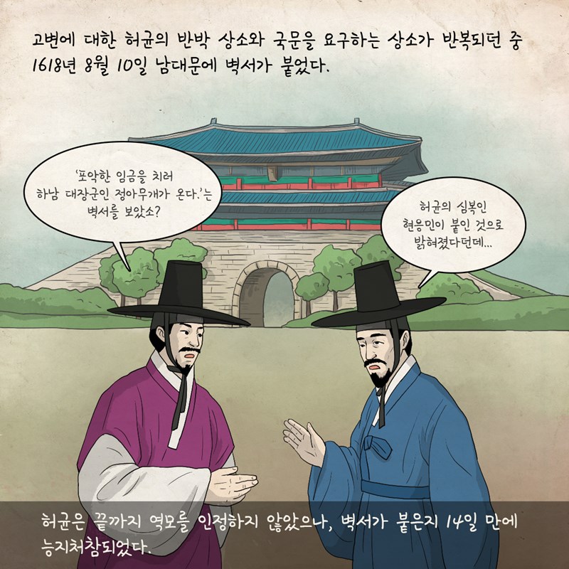고변에 대한 허균의 반박 상소와 국문을 요구하는 상소가 반복되던 중 1618년 8월 10일 남대문에 벽서가 붙었다. 선비 1 : '포악한 임금을 치러 하남 대장군인 정아무개가 온다.'는 벽서를 보았소? 선비 2 : 허균의 심복인 현응민이 붙인 것으로 밝혀졌다던데... 허균은 끝까지 역모를 인정하지 않았으나, 벽서가 붙은지 14일 만에 능지처참되었다.