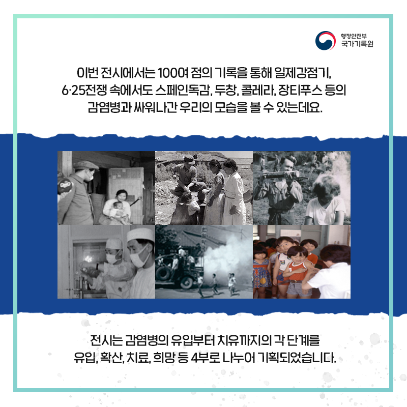 이번 전시에서는 100여 점의 기록을 통해 일제강점기, 6·25전쟁 속에서도 스페인독감, 두창, 콜레라, 장티푸스 등의 감염병과 싸워나간 우리의 모습을 볼 수 있는데요.  전시는 감염병의 유입부터 치유까지의 각 단계를 유입, 확산, 치료, 희망 등을 4부로 나누어 기획되었습니다.